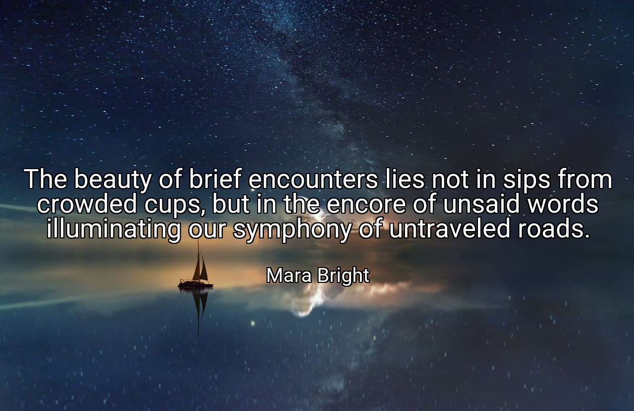 The beauty of brief encounters lies not in sips from crowded cups, but in the encore of unsaid words illuminating our symphony of untraveled roads. - Mara Bright