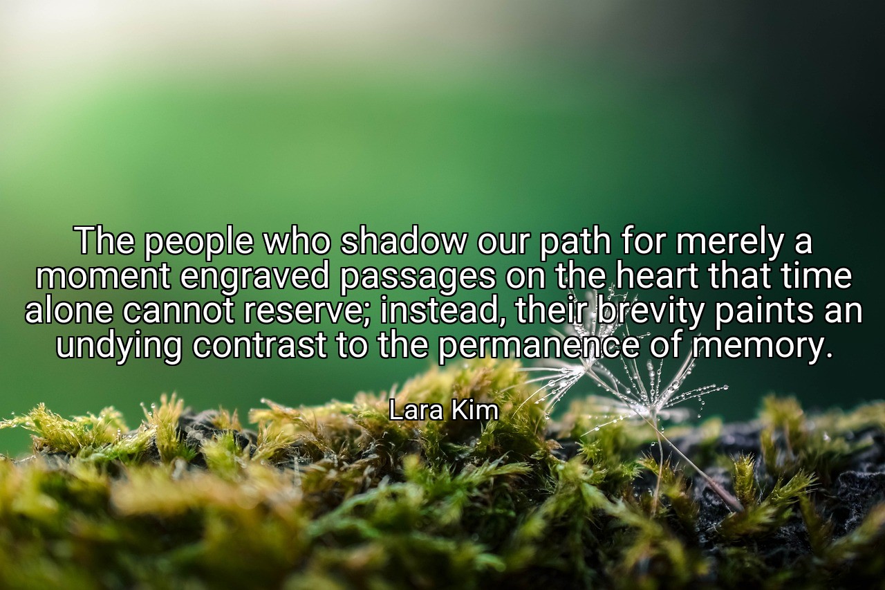 The people who shadow our path for merely a moment engraved passages on the heart that time alone cannot reserve; instead, their brevity paints an undying contrast to the permanence of memory. - Lara Kim