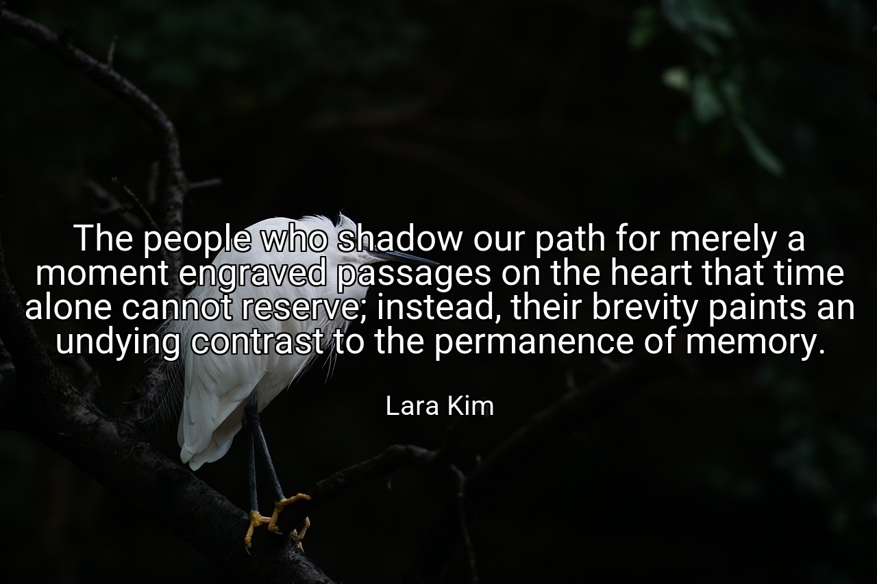 The people who shadow our path for merely a moment engraved passages on the heart that time alone cannot reserve; instead, their brevity paints an undying contrast to the permanence of memory. - Lara Kim