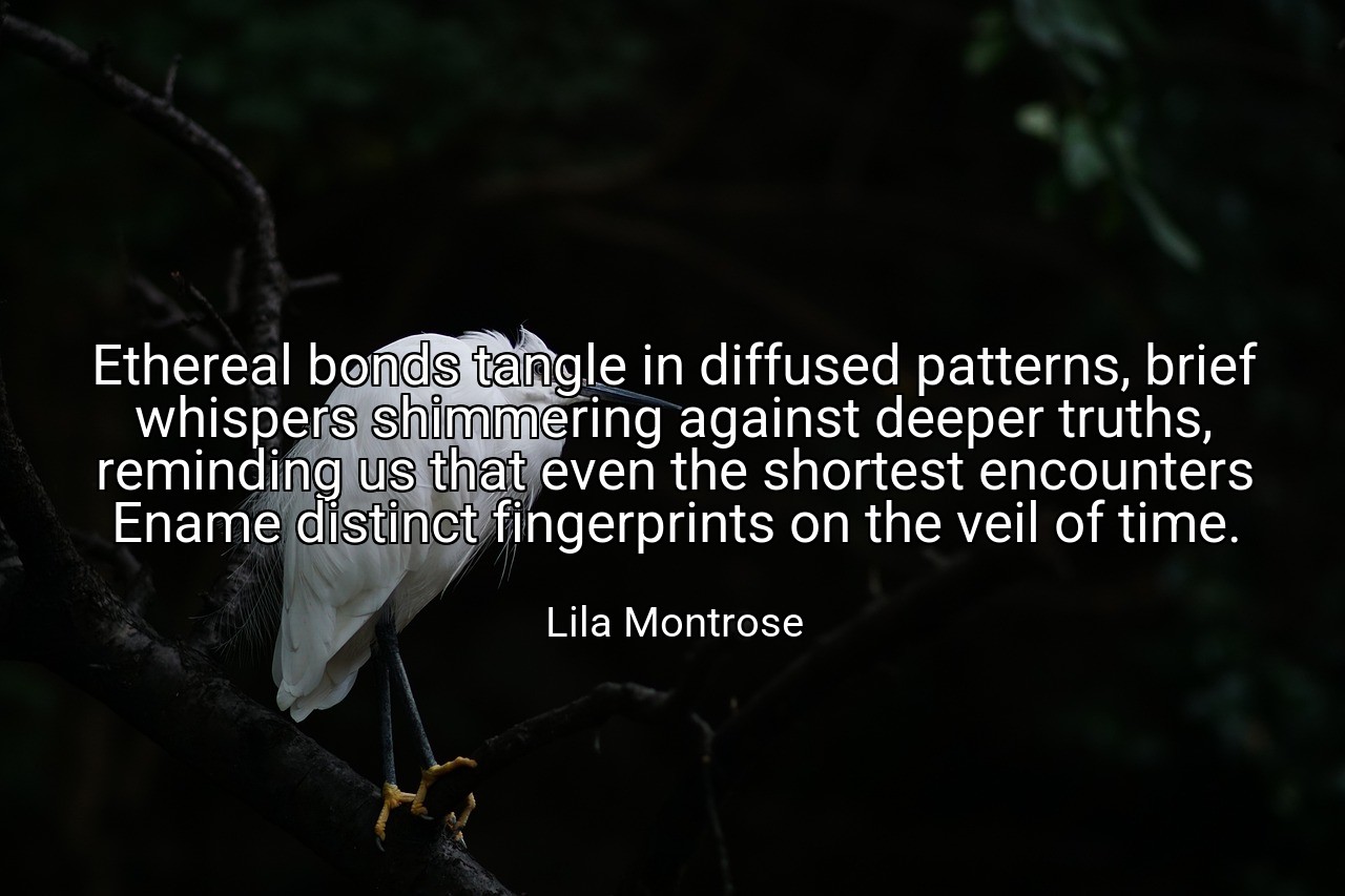 Ethereal bonds tangle in diffused patterns, brief whispers shimmering against deeper truths, reminding us that even the shortest encounters Ename distinct fingerprints on the veil of time. - Lila Montrose