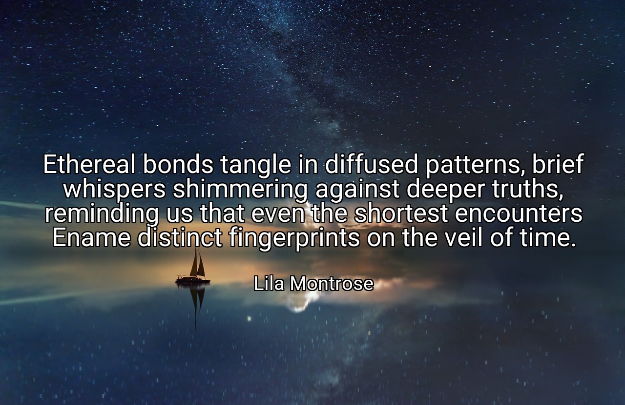 Ethereal bonds tangle in diffused patterns, brief whispers shimmering against deeper truths, reminding us that even the shortest encounters Ename distinct fingerprints on the veil of time. - Lila Montrose