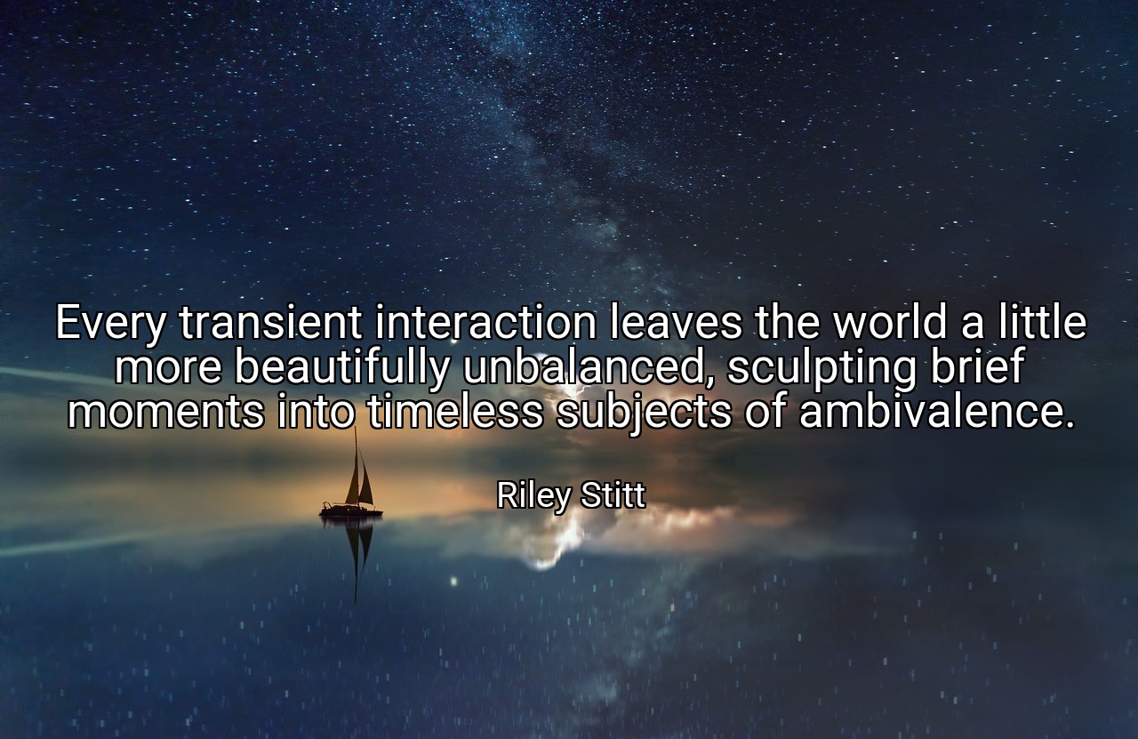 Every transient interaction leaves the world a little more beautifully unbalanced, sculpting brief moments into timeless subjects of ambivalence. - Riley Stitt