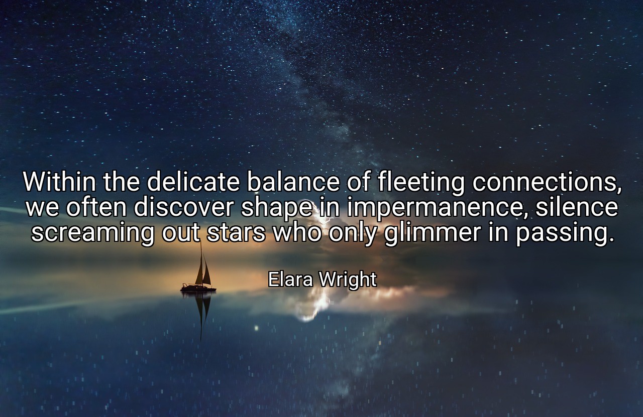Within the delicate balance of fleeting connections, we often discover shape in impermanence, silence screaming out stars who only glimmer in passing. - Elara Wright