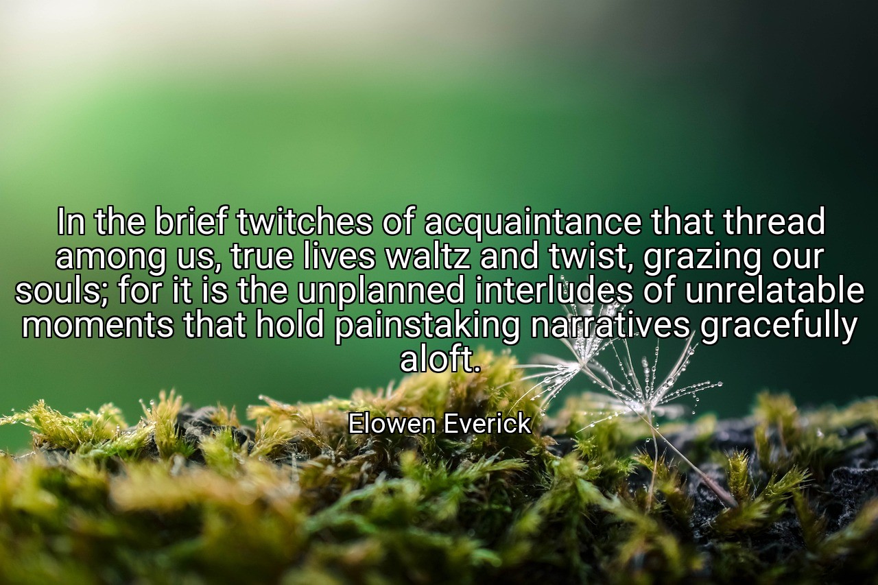 In the brief twitches of acquaintance that thread among us, true lives waltz and twist, grazing our souls; for it is the unplanned interludes of unrelatable moments that hold painstaking narratives gracefully aloft. - Elowen Everick