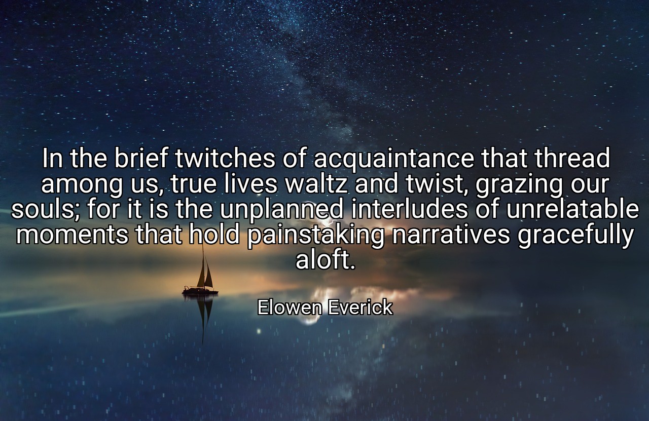 In the brief twitches of acquaintance that thread among us, true lives waltz and twist, grazing our souls; for it is the unplanned interludes of unrelatable moments that hold painstaking narratives gracefully aloft. - Elowen Everick