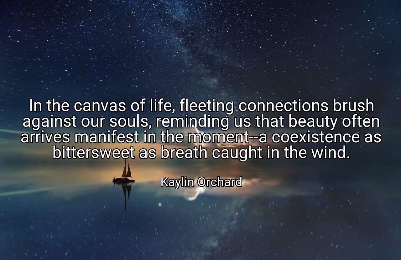 In the canvas of life, fleeting connections brush against our souls, reminding us that beauty often arrives manifest in the moment--a coexistence as bittersweet as breath caught in the wind. - Kaylin Orchard