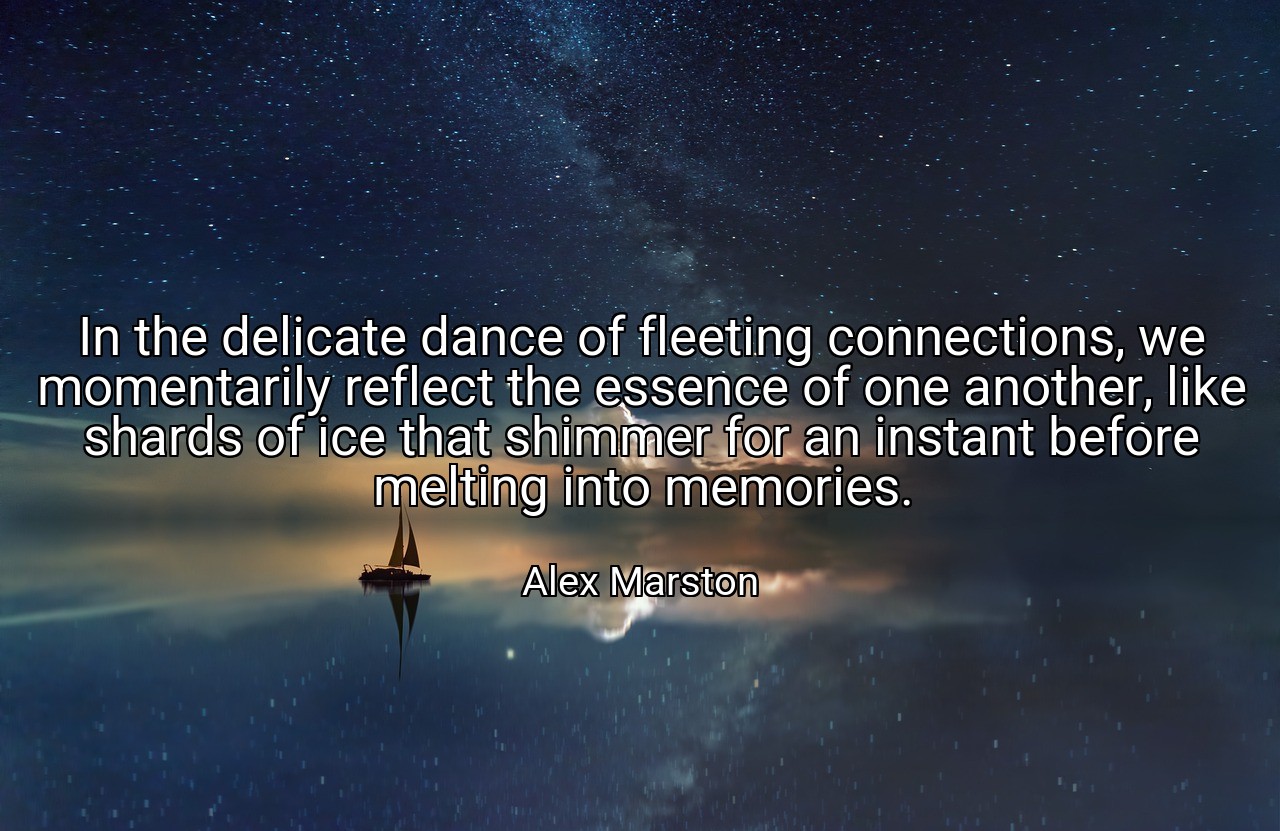 In the delicate dance of fleeting connections, we momentarily reflect the essence of one another, like shards of ice that shimmer for an instant before melting into memories. - Alex Marston
