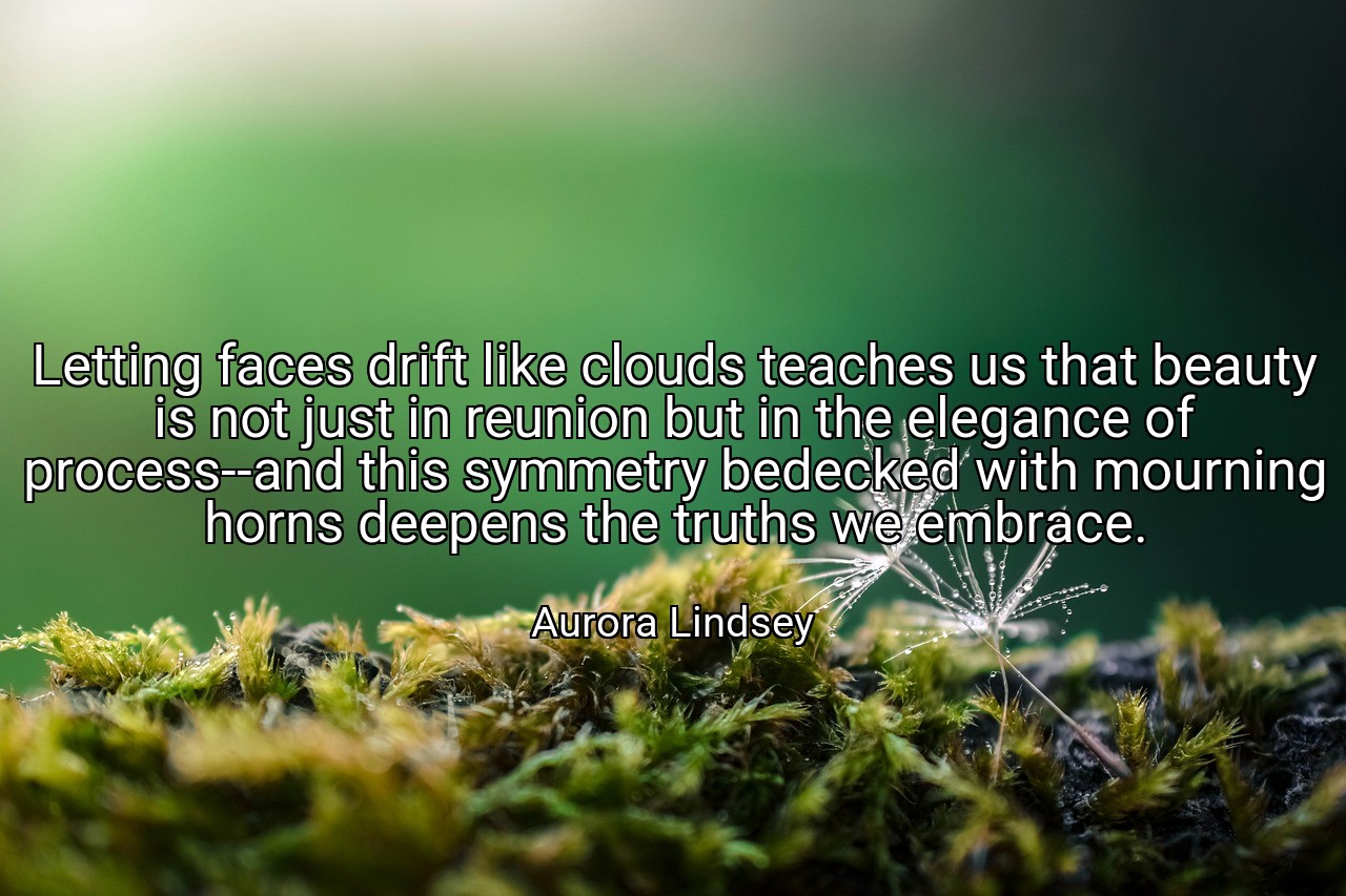 Letting faces drift like clouds teaches us that beauty is not just in reunion but in the elegance of process--and this symmetry bedecked with mourning horns deepens the truths we embrace. - Aurora Lindsey