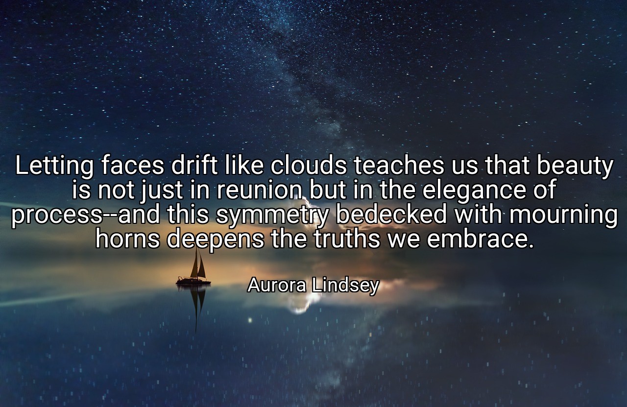Letting faces drift like clouds teaches us that beauty is not just in reunion but in the elegance of process--and this symmetry bedecked with mourning horns deepens the truths we embrace. - Aurora Lindsey