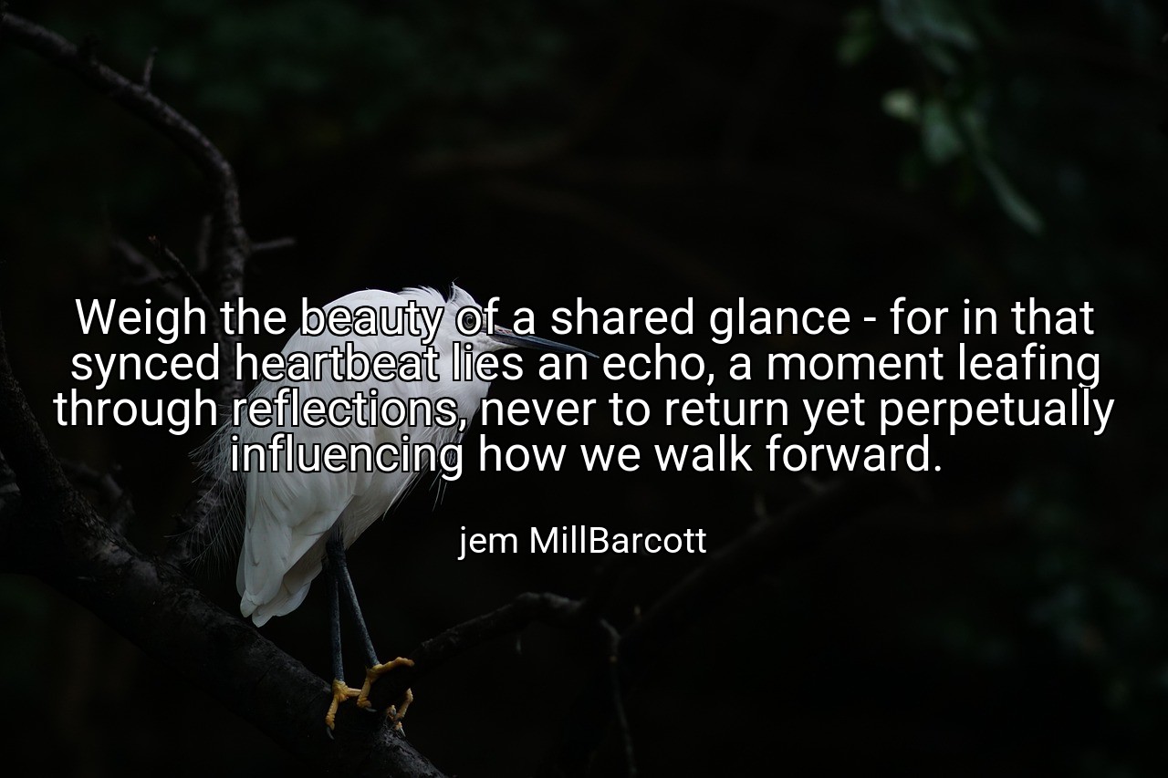 Weigh the beauty of a shared glance - for in that synced heartbeat lies an echo, a moment leafing through reflections, never to return yet perpetually influencing how we walk forward. - jem MillBarcott