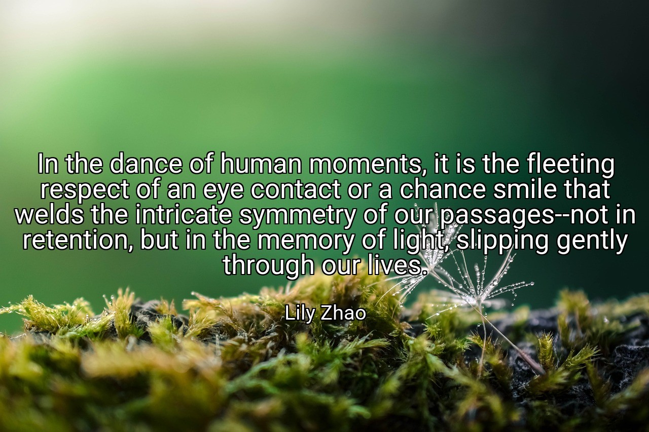 In the dance of human moments, it is the fleeting respect of an eye contact or a chance smile that welds the intricate symmetry of our passages--not in retention, but in the memory of light, slipping gently through our lives. - Lily Zhao