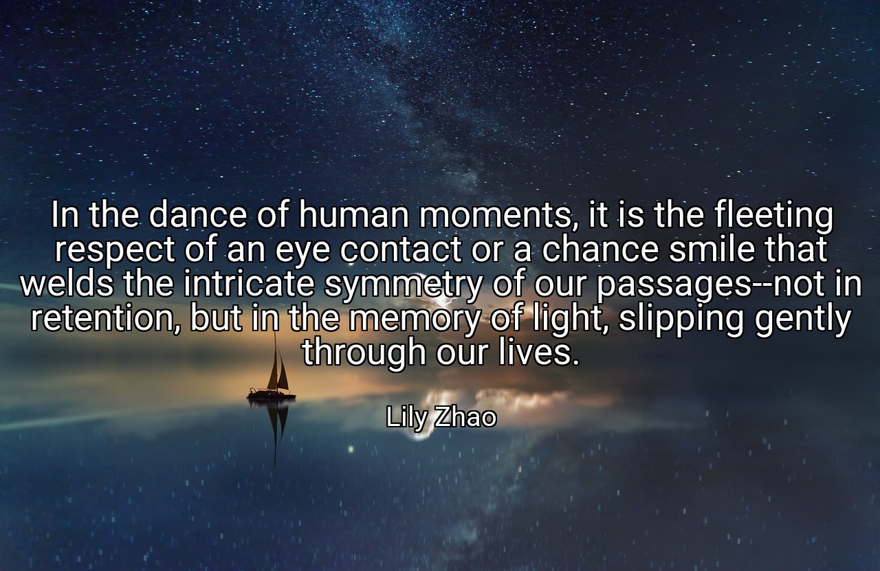 In the dance of human moments, it is the fleeting respect of an eye contact or a chance smile that welds the intricate symmetry of our passages--not in retention, but in the memory of light, slipping gently through our lives. - Lily Zhao
