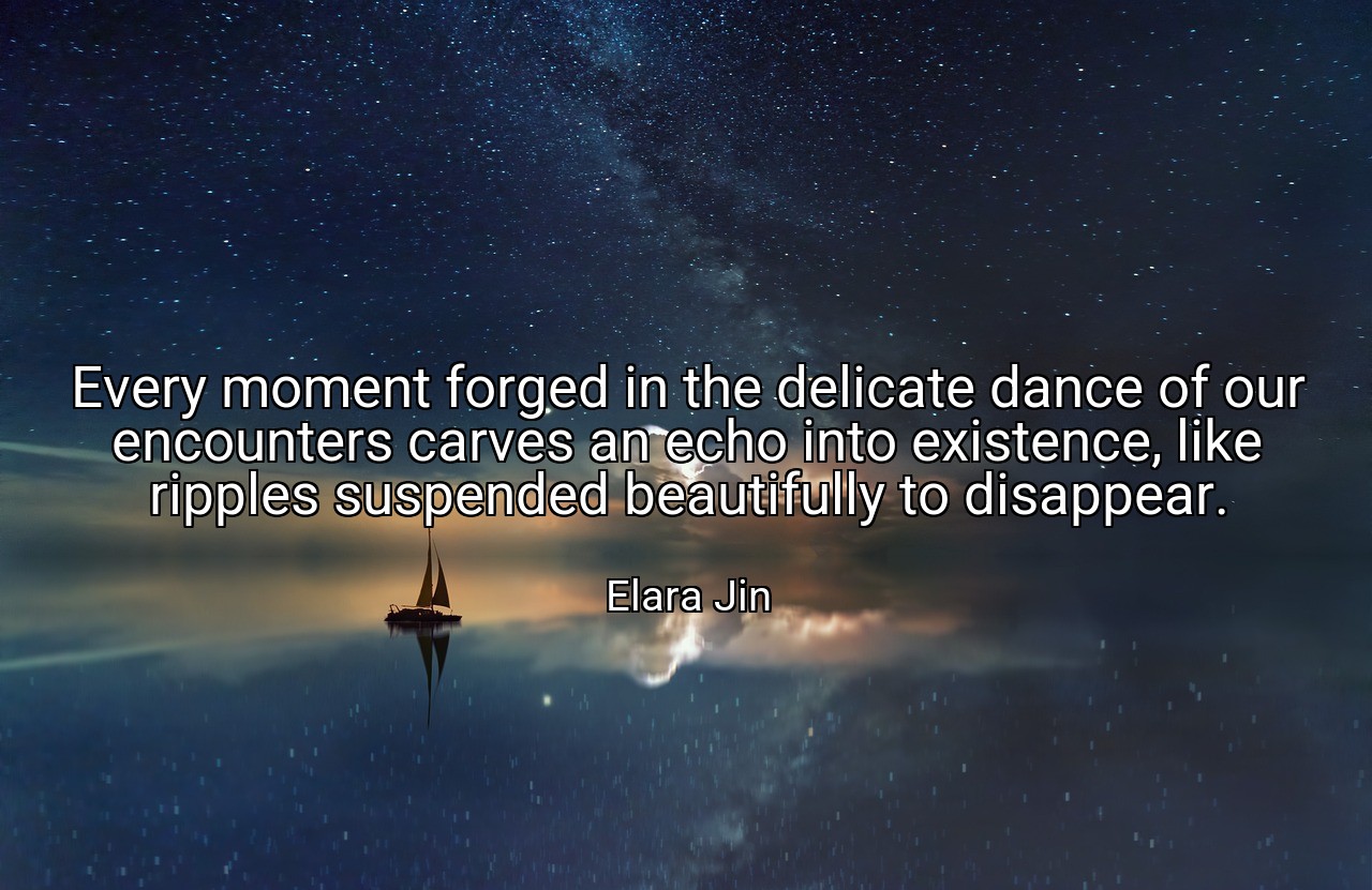 Every moment forged in the delicate dance of our encounters carves an echo into existence, like ripples suspended beautifully to disappear. - Elara Jin