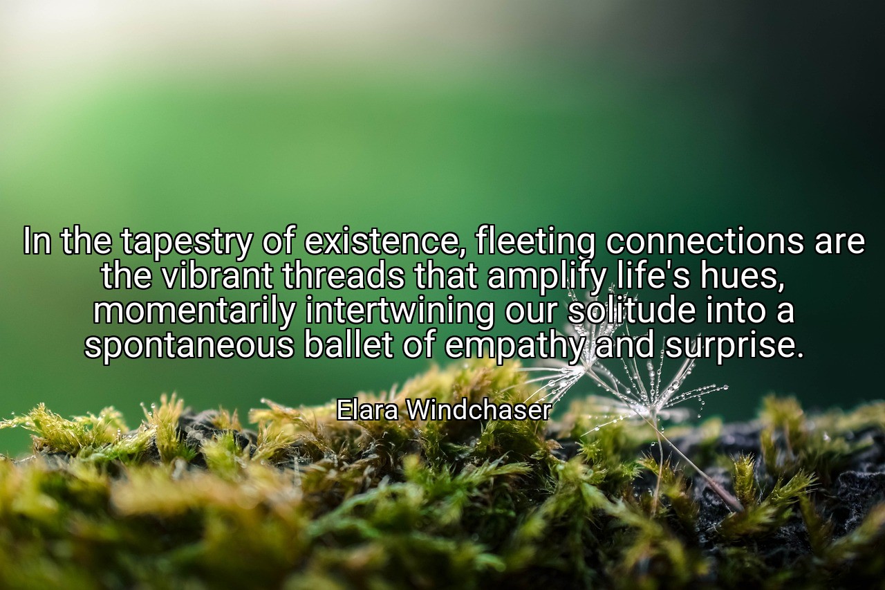 In the tapestry of existence, fleeting connections are the vibrant threads that amplify life's hues, momentarily intertwining our solitude into a spontaneous ballet of empathy and surprise. - Elara Windchaser