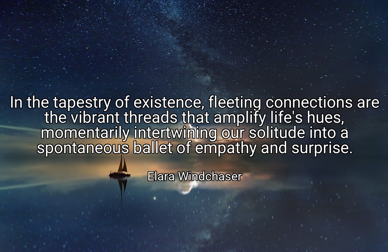 In the tapestry of existence, fleeting connections are the vibrant threads that amplify life's hues, momentarily intertwining our solitude into a spontaneous ballet of empathy and surprise. - Elara Windchaser