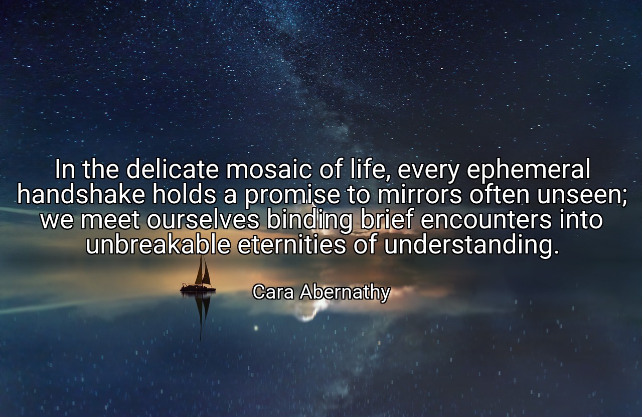 In the delicate mosaic of life, every ephemeral handshake holds a promise to mirrors often unseen; we meet ourselves binding brief encounters into unbreakable eternities of understanding. - Cara Abernathy