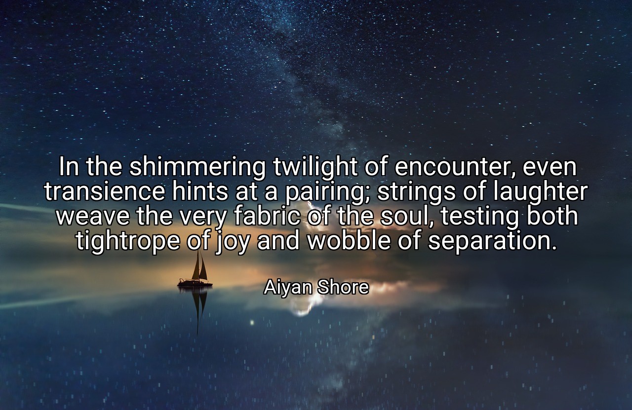 In the shimmering twilight of encounter, even transience hints at a pairing; strings of laughter weave the very fabric of the soul, testing both tightrope of joy and wobble of separation. - Aiyan Shore