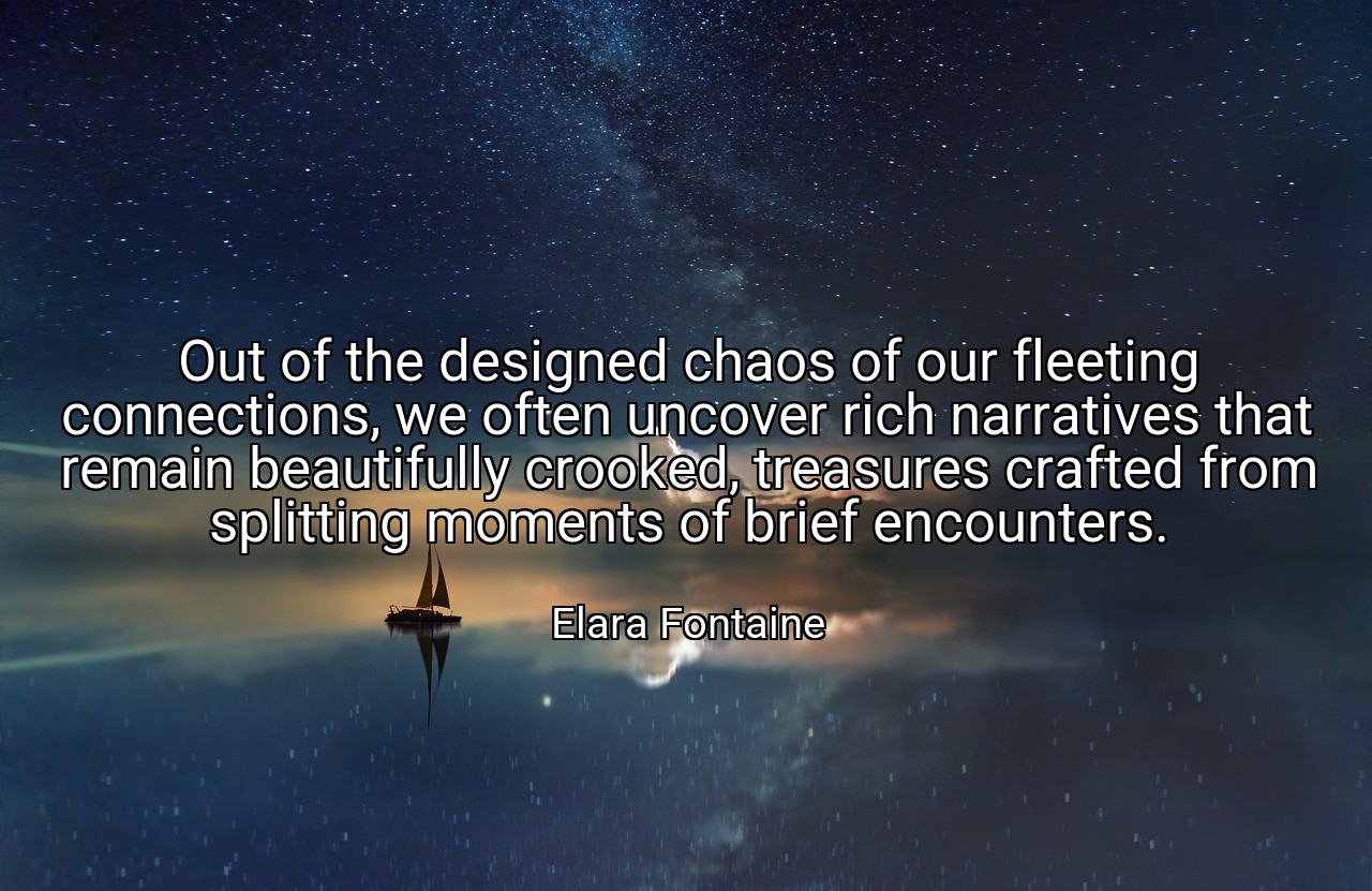 Out of the designed chaos of our fleeting connections, we often uncover rich narratives that remain beautifully crooked, treasures crafted from splitting moments of brief encounters. - Elara Fontaine