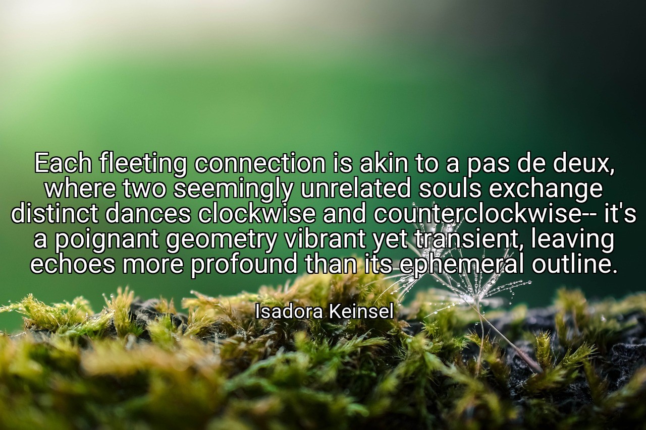 Each fleeting connection is akin to a pas de deux, where two seemingly unrelated souls exchange distinct dances clockwise and counterclockwise-- it's a poignant geometry vibrant yet transient, leaving echoes more profound than its ephemeral outline. - Isadora Keinsel