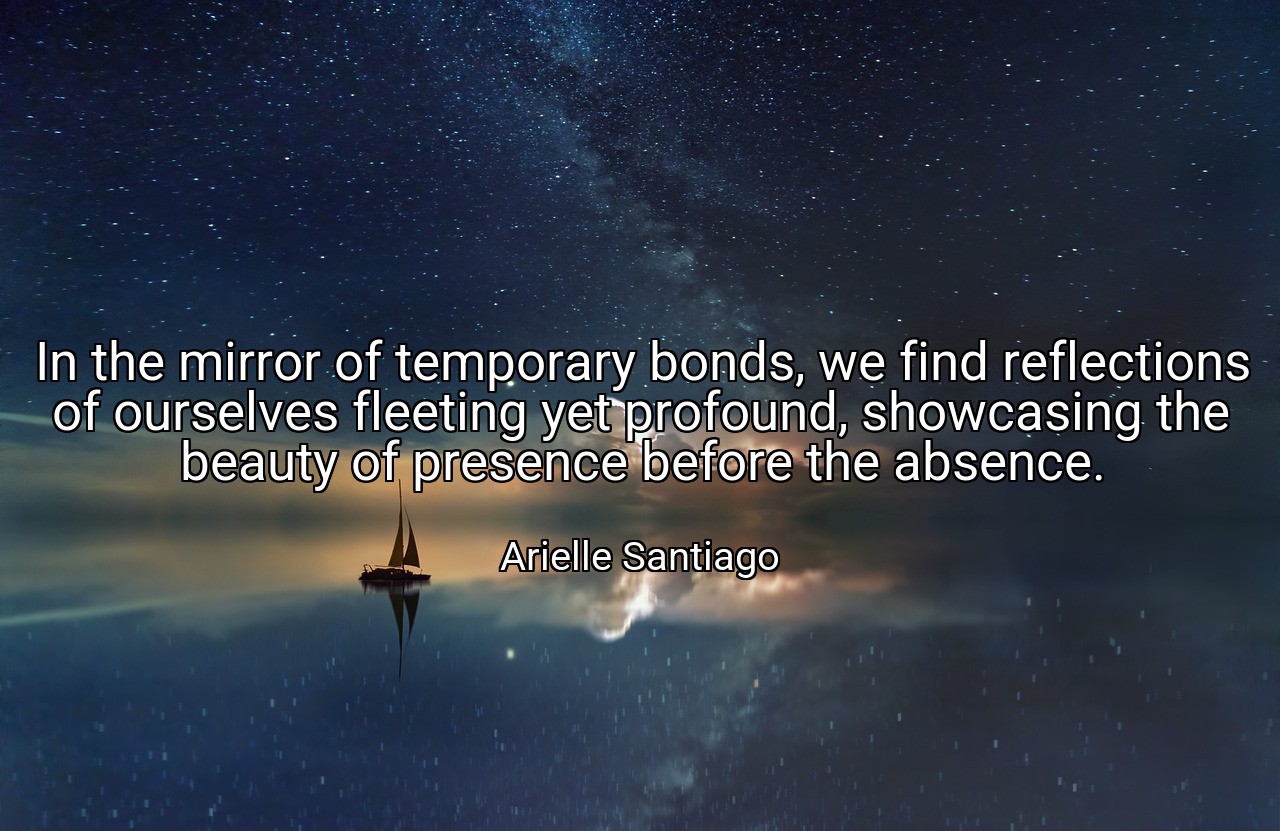 In the mirror of temporary bonds, we find reflections of ourselves fleeting yet profound, showcasing the beauty of presence before the absence. - Arielle Santiago