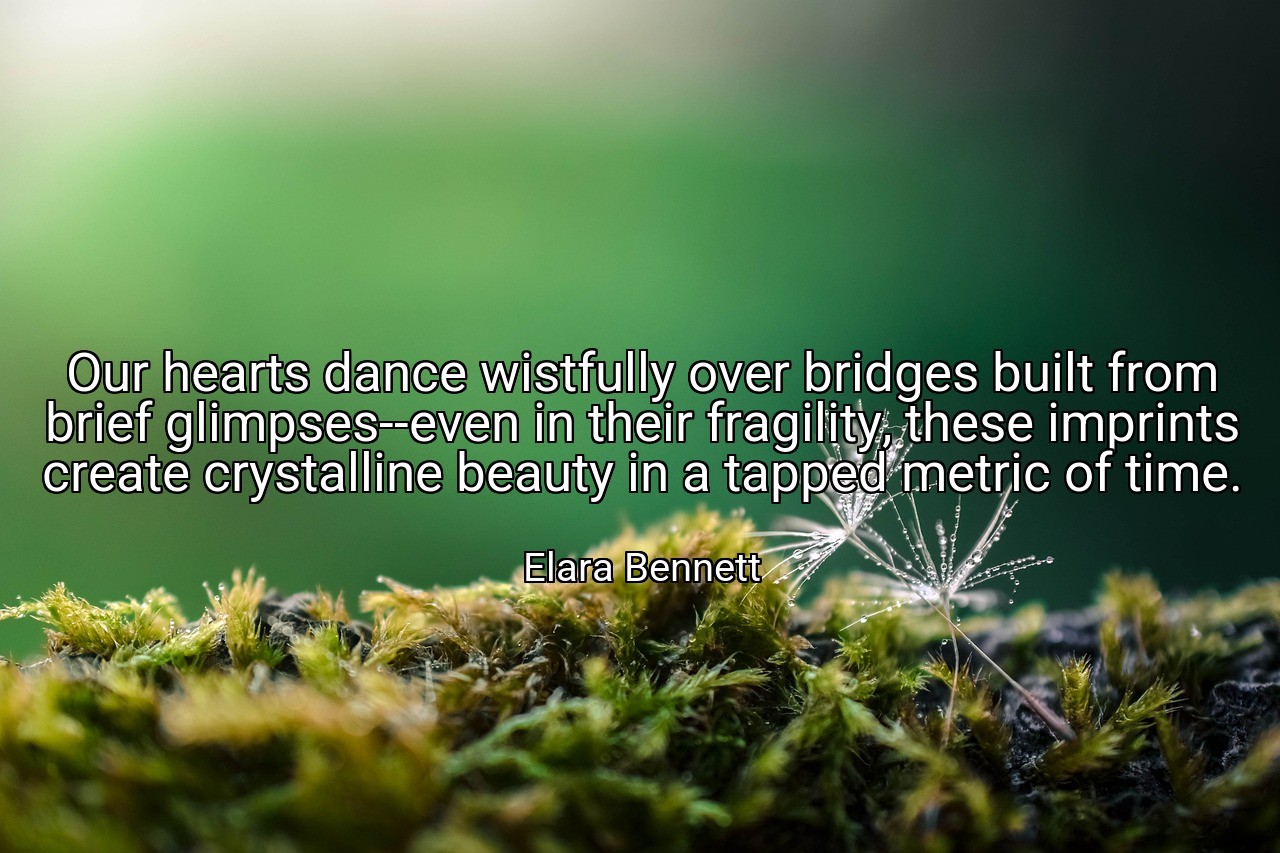 Our hearts dance wistfully over bridges built from brief glimpses--even in their fragility, these imprints create crystalline beauty in a tapped metric of time. - Elara Bennett
