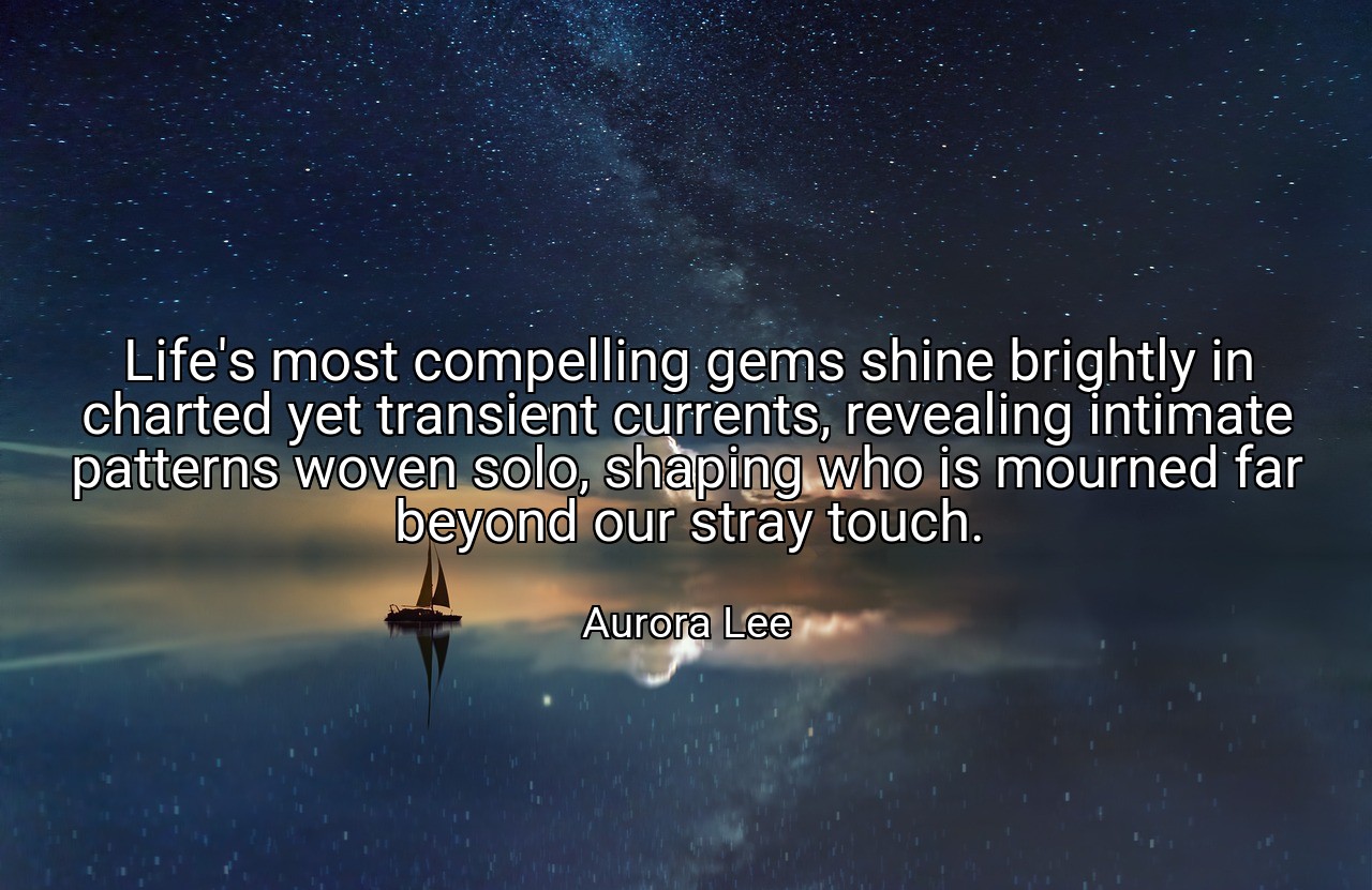 Life's most compelling gems shine brightly in charted yet transient currents, revealing intimate patterns woven solo, shaping who is mourned far beyond our stray touch. - Aurora Lee