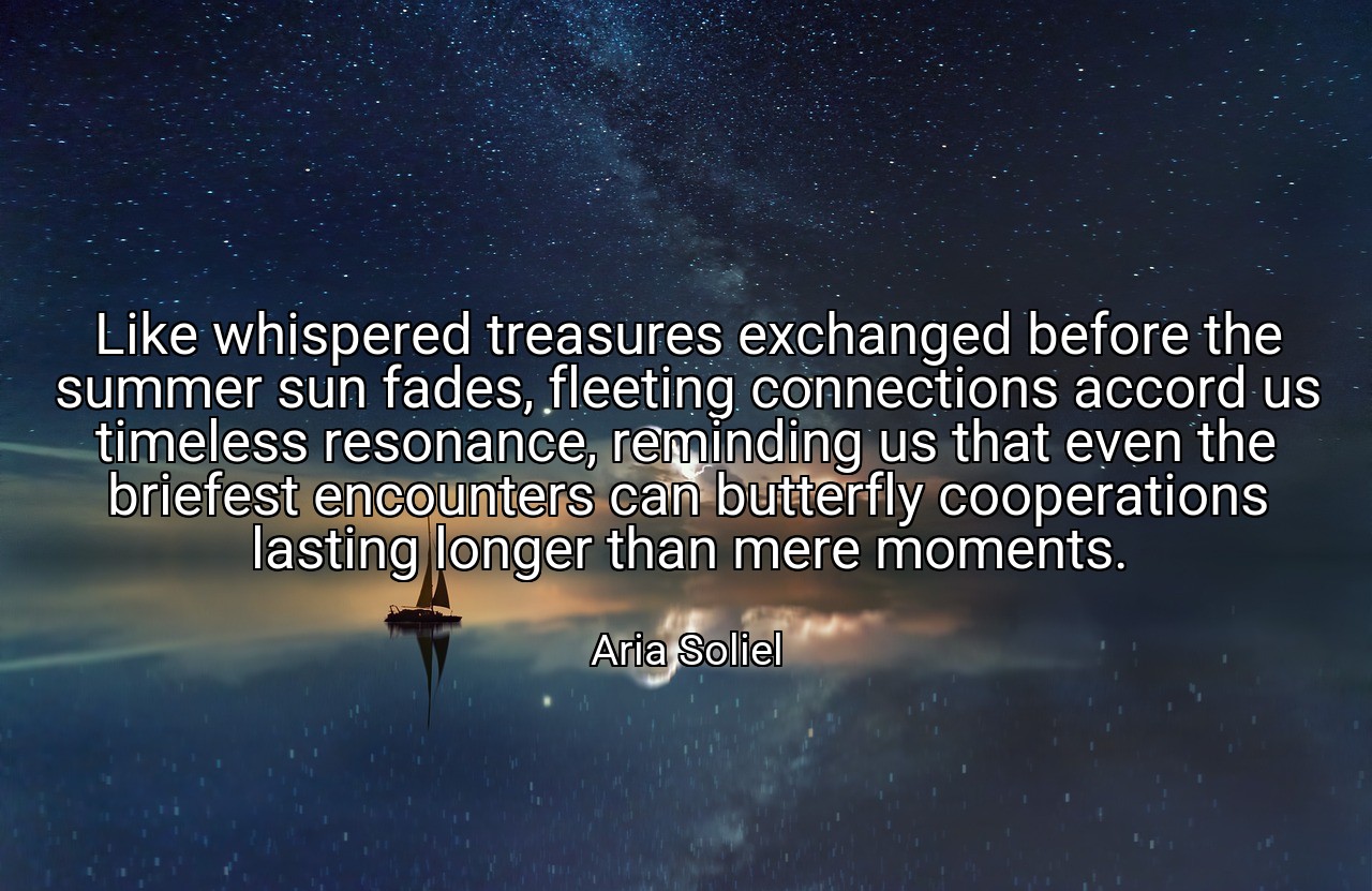 Like whispered treasures exchanged before the summer sun fades, fleeting connections accord us timeless resonance, reminding us that even the briefest encounters can butterfly cooperations lasting longer than mere moments. - Aria Soliel