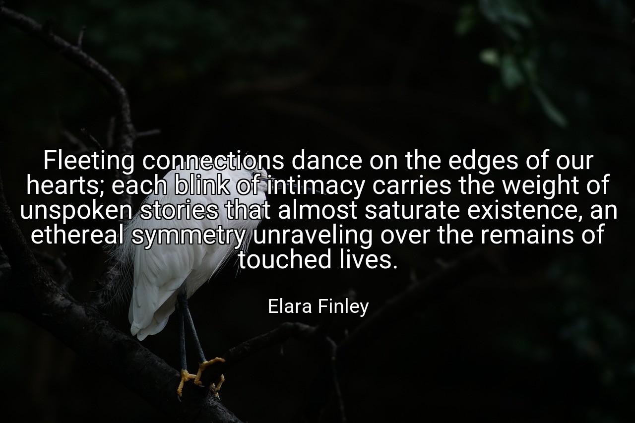Fleeting connections dance on the edges of our hearts; each blink of intimacy carries the weight of unspoken stories that almost saturate existence, an ethereal symmetry unraveling over the remains of touched lives. - Elara Finley
