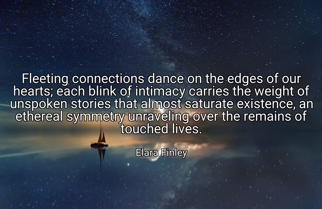 Fleeting connections dance on the edges of our hearts; each blink of intimacy carries the weight of unspoken stories that almost saturate existence, an ethereal symmetry unraveling over the remains of touched lives. - Elara Finley