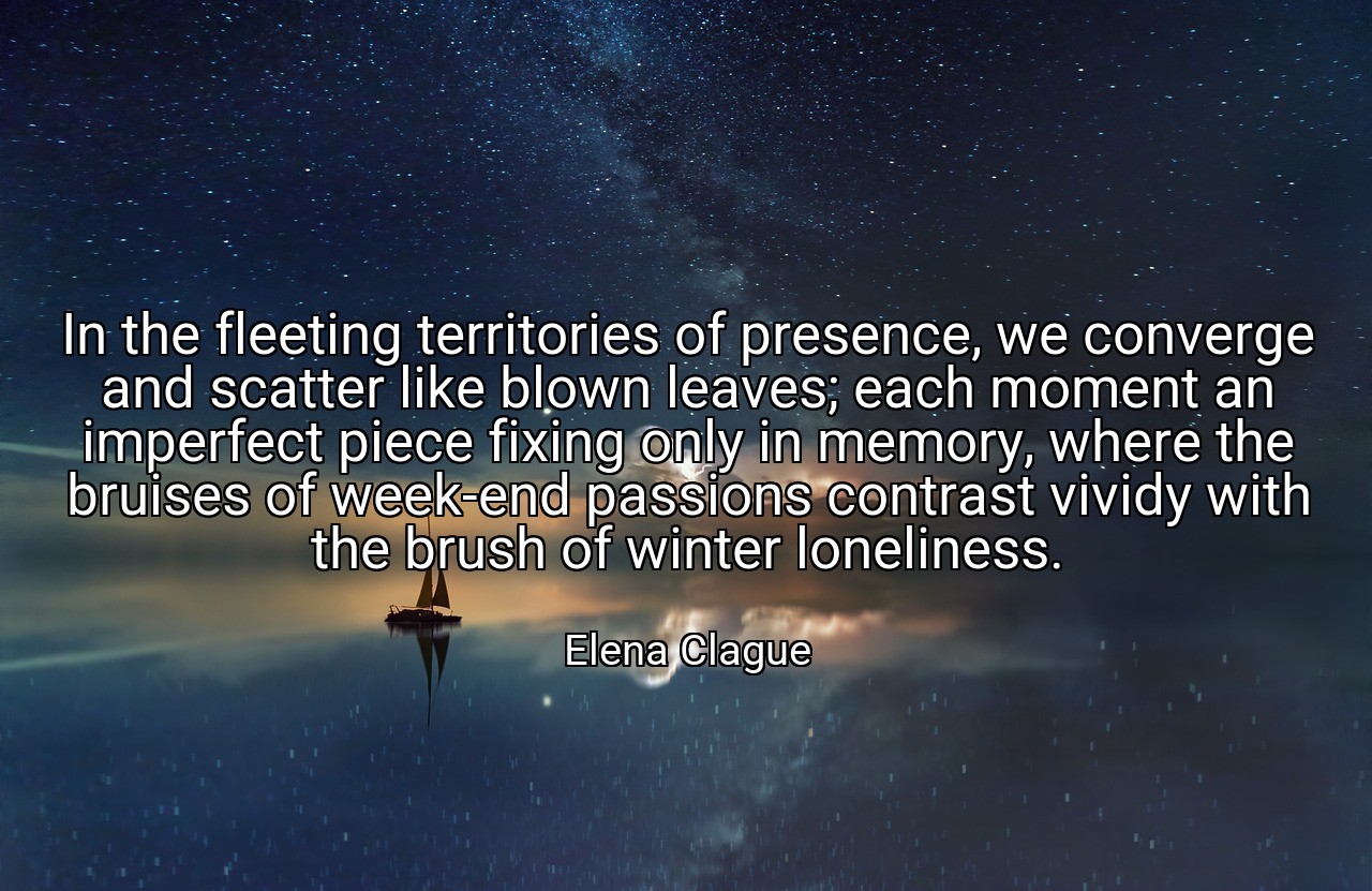 In the fleeting territories of presence, we converge and scatter like blown leaves; each moment an imperfect piece fixing only in memory, where the bruises of week-end passions contrast vividy with the brush of winter loneliness. - Elena Clague