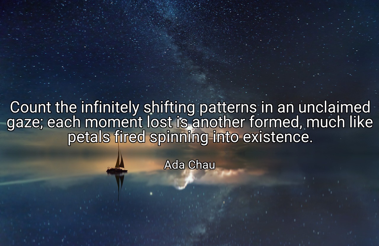 Count the infinitely shifting patterns in an unclaimed gaze; each moment lost is another formed, much like petals fired spinning into existence. - Ada Chau