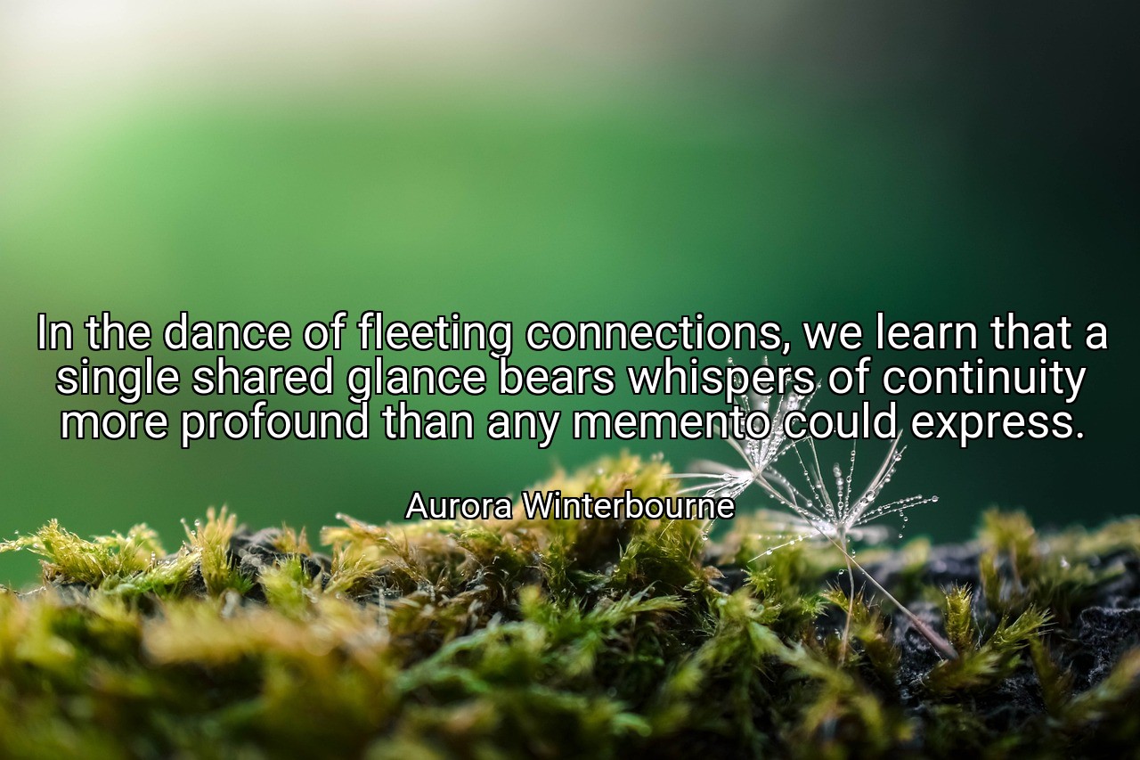 In the dance of fleeting connections, we learn that a single shared glance bears whispers of continuity more profound than any memento could express. - Aurora Winterbourne