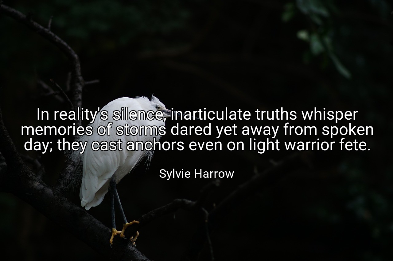 In reality's silence, inarticulate truths whisper memories of storms dared yet away from spoken day; they cast anchors even on light warrior fete. - Sylvie Harrow
