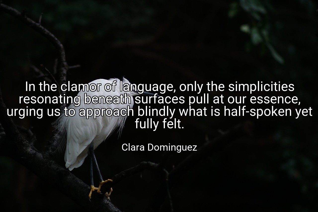 In the clamor of language, only the simplicities resonating beneath surfaces pull at our essence, urging us to approach blindly what is half-spoken yet fully felt. - Clara Dominguez
