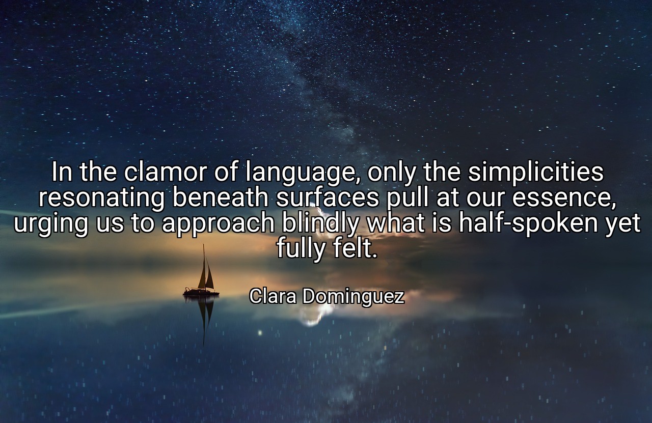 In the clamor of language, only the simplicities resonating beneath surfaces pull at our essence, urging us to approach blindly what is half-spoken yet fully felt. - Clara Dominguez