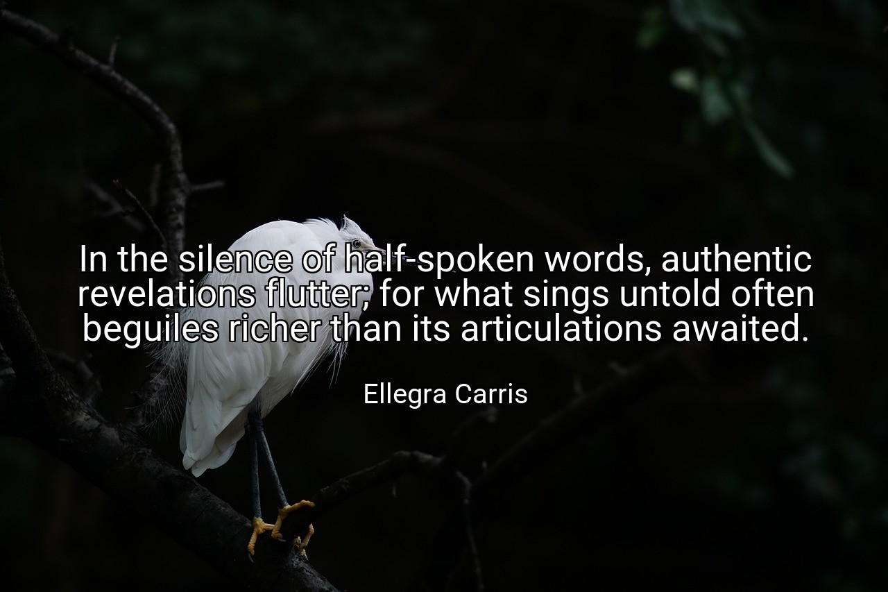 In the silence of half-spoken words, authentic revelations flutter; for what sings untold often beguiles richer than its articulations awaited. - Ellegra Carris