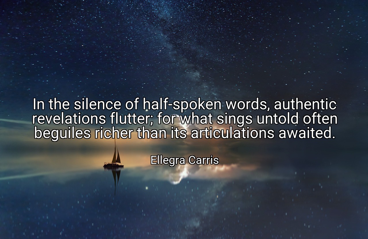 In the silence of half-spoken words, authentic revelations flutter; for what sings untold often beguiles richer than its articulations awaited. - Ellegra Carris