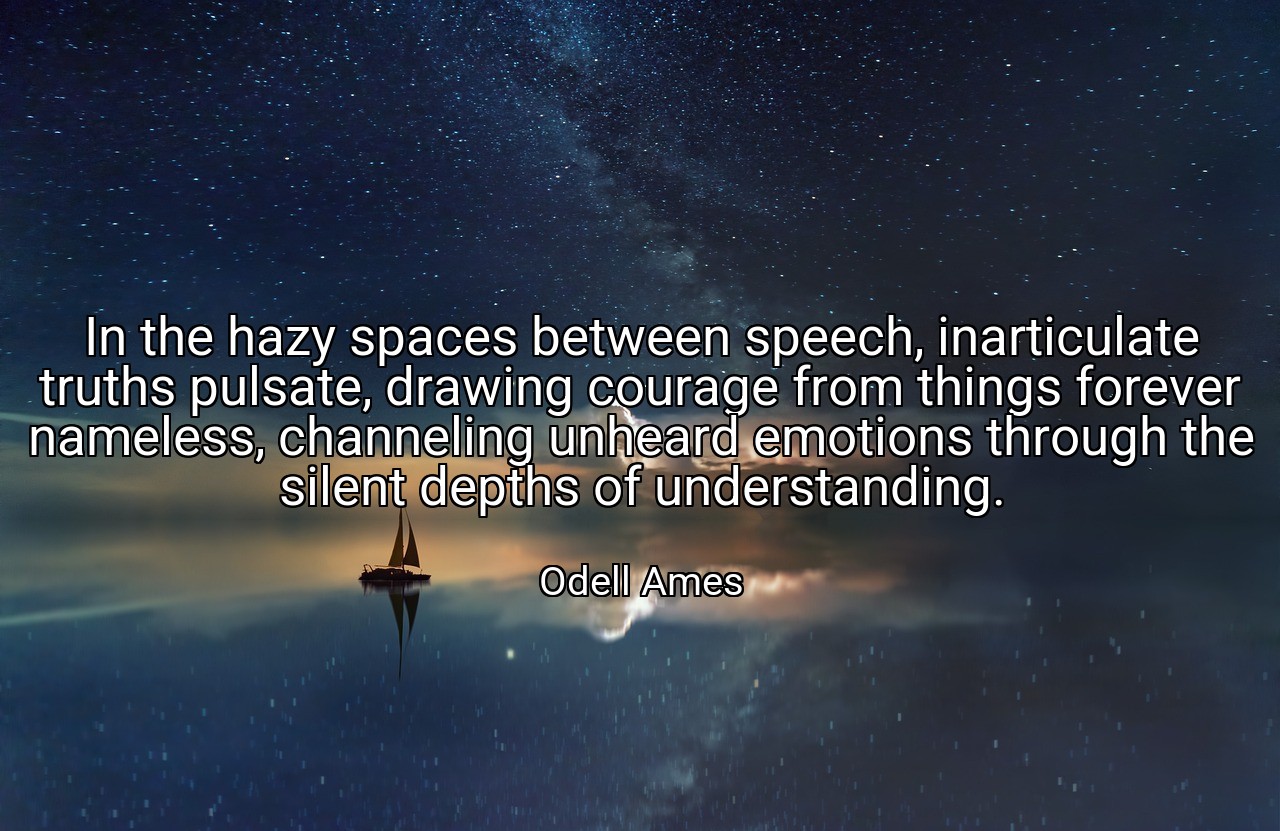 In the hazy spaces between speech, inarticulate truths pulsate, drawing courage from things forever nameless, channeling unheard emotions through the silent depths of understanding. - Odell Ames