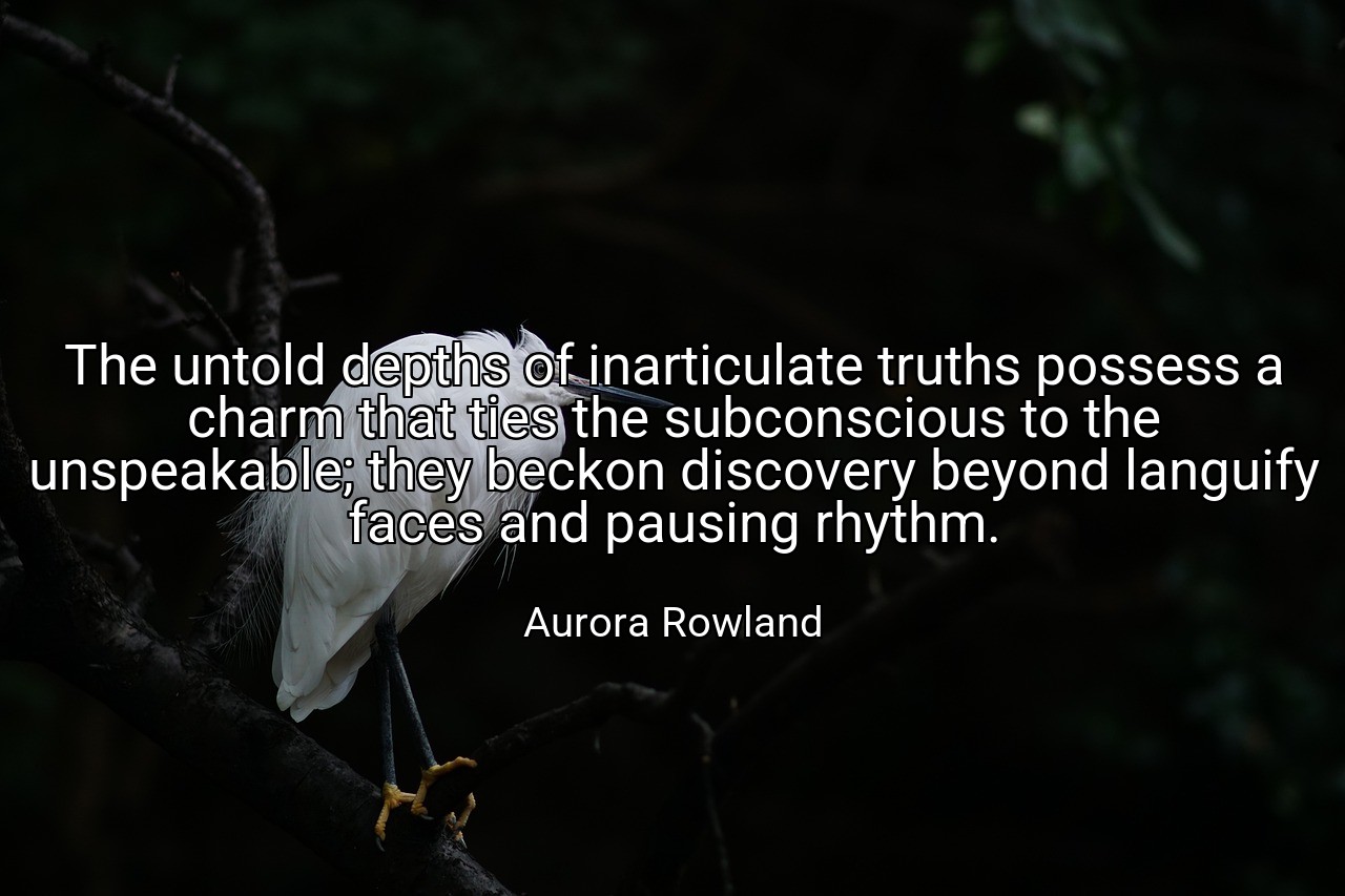 The untold depths of inarticulate truths possess a charm that ties the subconscious to the unspeakable; they beckon discovery beyond languify faces and pausing rhythm. - Aurora Rowland