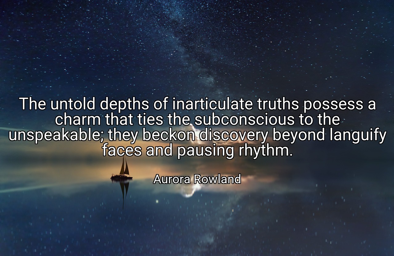 The untold depths of inarticulate truths possess a charm that ties the subconscious to the unspeakable; they beckon discovery beyond languify faces and pausing rhythm. - Aurora Rowland
