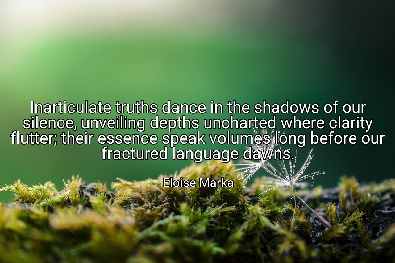 Inarticulate truths dance in the shadows of our silence, unveiling depths uncharted where clarity flutter; their essence speak volumes long before our fractured language dawns. - Eloise Marka