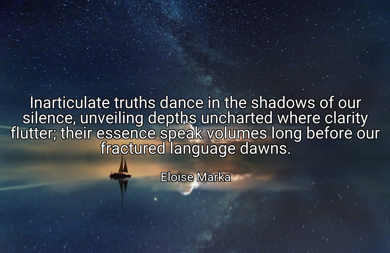 Inarticulate truths dance in the shadows of our silence, unveiling depths uncharted where clarity flutter; their essence speak volumes long before our fractured language dawns. - Eloise Marka