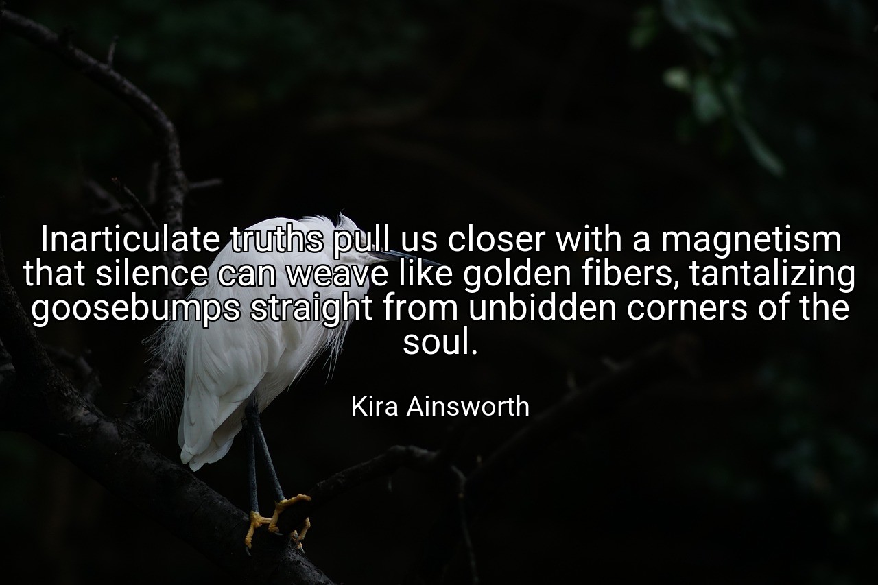 Inarticulate truths pull us closer with a magnetism that silence can weave like golden fibers, tantalizing goosebumps straight from unbidden corners of the soul. - Kira Ainsworth
