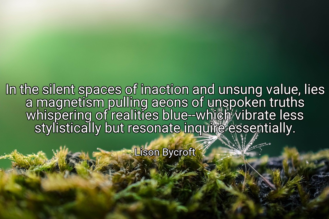 In the silent spaces of inaction and unsung value, lies a magnetism pulling aeons of unspoken truths whispering of realities blue--which vibrate less stylistically but resonate inquire essentially. - Lison Bycroft
