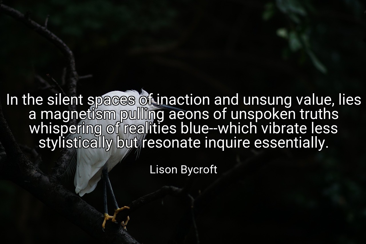 In the silent spaces of inaction and unsung value, lies a magnetism pulling aeons of unspoken truths whispering of realities blue--which vibrate less stylistically but resonate inquire essentially. - Lison Bycroft