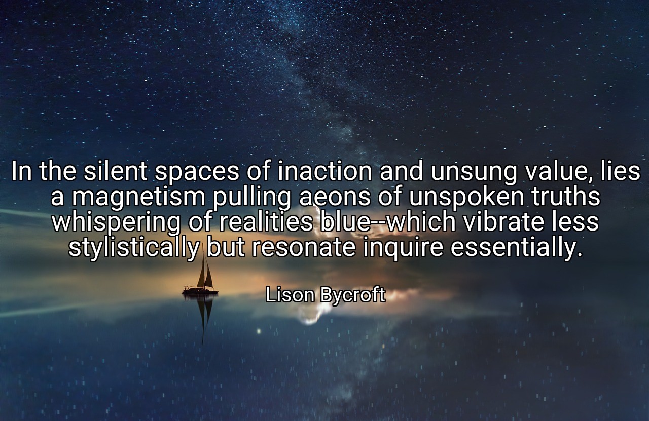 In the silent spaces of inaction and unsung value, lies a magnetism pulling aeons of unspoken truths whispering of realities blue--which vibrate less stylistically but resonate inquire essentially. - Lison Bycroft