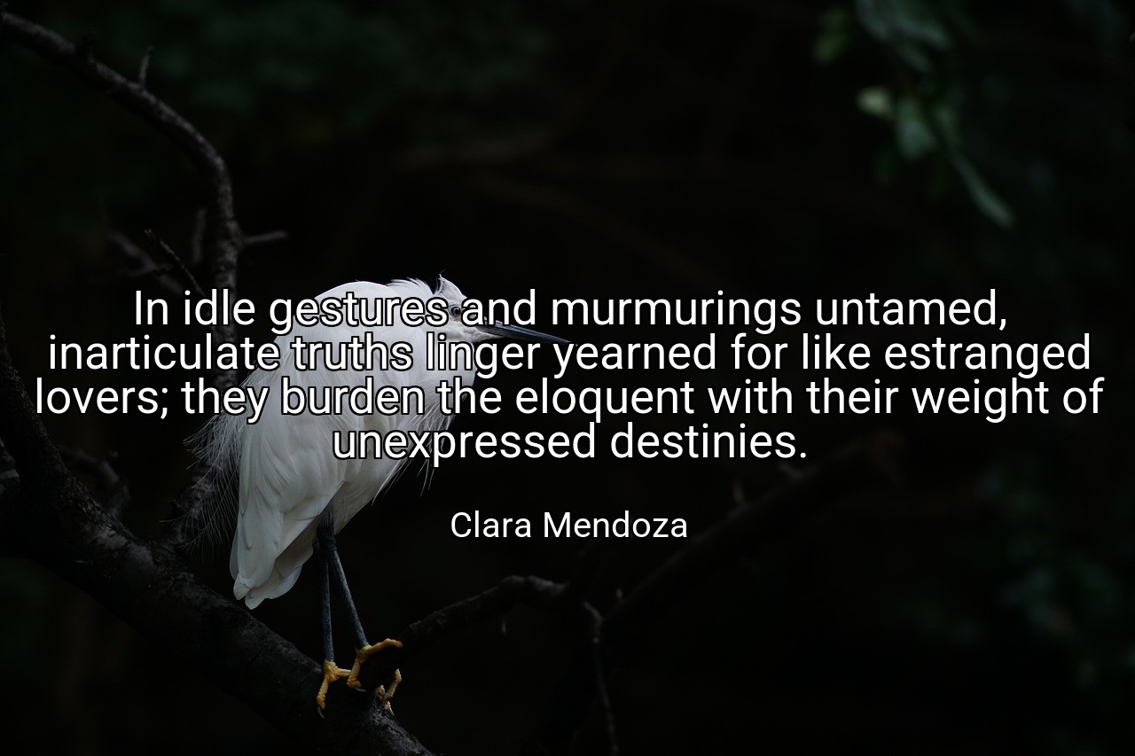 In idle gestures and murmurings untamed, inarticulate truths linger yearned for like estranged lovers; they burden the eloquent with their weight of unexpressed destinies. - Clara Mendoza