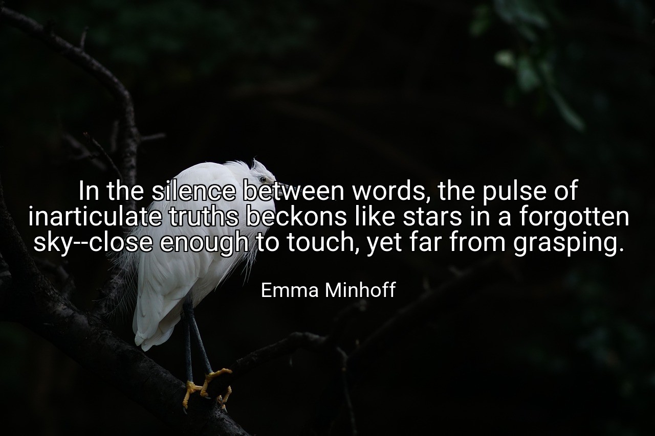 In the silence between words, the pulse of inarticulate truths beckons like stars in a forgotten sky--close enough to touch, yet far from grasping. - Emma Minhoff