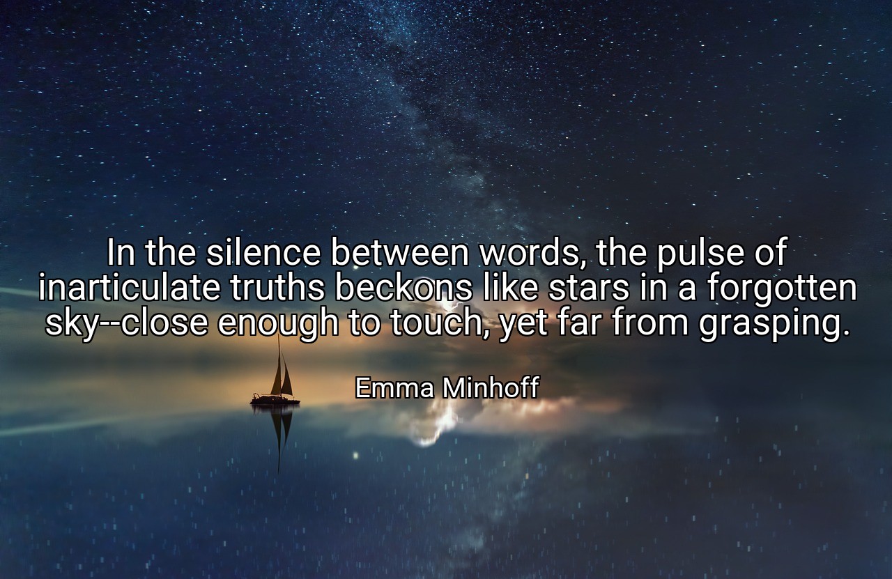 In the silence between words, the pulse of inarticulate truths beckons like stars in a forgotten sky--close enough to touch, yet far from grasping. - Emma Minhoff