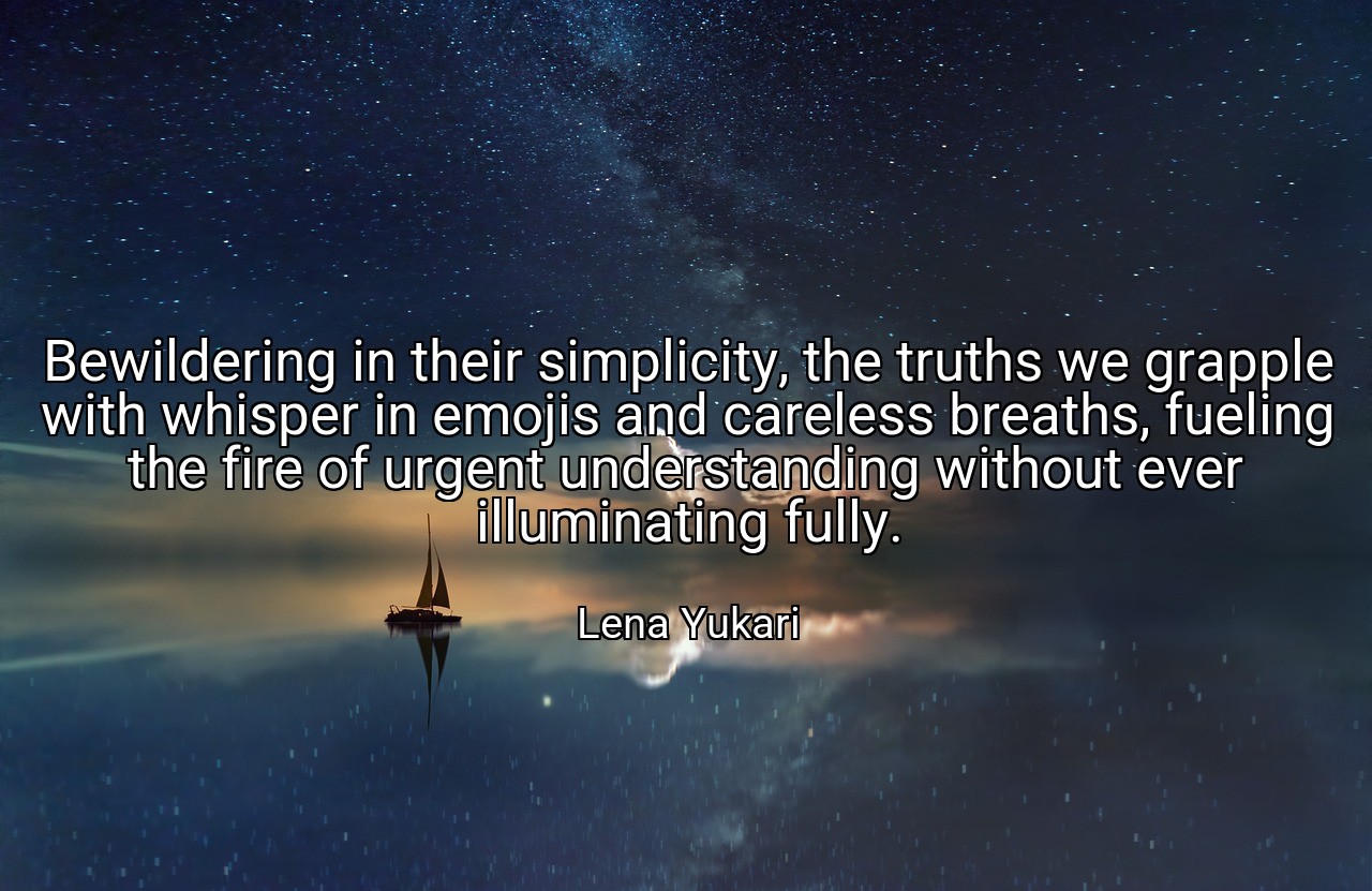 Bewildering in their simplicity, the truths we grapple with whisper in emojis and careless breaths, fueling the fire of urgent understanding without ever illuminating fully. - Lena Yukari